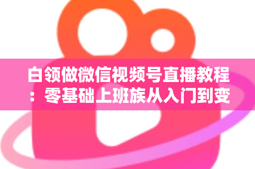 白领做微信视频号直播教程：零基础上班族从入门到变现的实战指南