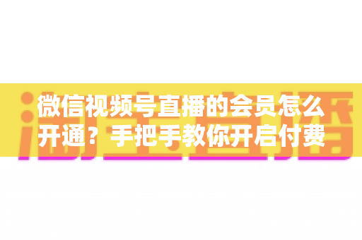 微信视频号直播的会员怎么开通?手把手教你开启付费会员功能,轻松实现内容变现 微信视频号直播的会员怎么开通?手把手教你开启付费会员功能,轻松实现内容变现