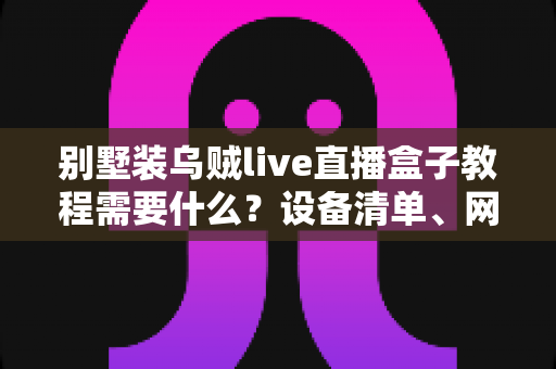别墅装乌贼live直播盒子教程需要什么?设备清单、网络要求与安装步骤全解析 别墅装乌贼live直播盒子教程需要什么?设备清单、网络要求与安装步骤全解析