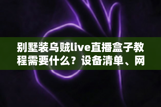 别墅装乌贼live直播盒子教程需要什么？设备清单、网络要求与安装步骤全解析