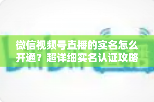 微信视频号直播的实名怎么开通?超详细实名认证攻略,助你快速开播不迷路 微信视频号直播的实名怎么开通?超详细实名认证攻略,助你快速开播不迷路