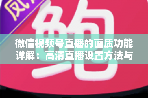 微信视频号直播的画质功能详解:高清直播设置方法与优化技巧全攻略 微信视频号直播的画质功能详解:高清直播设置方法与优化技巧全攻略