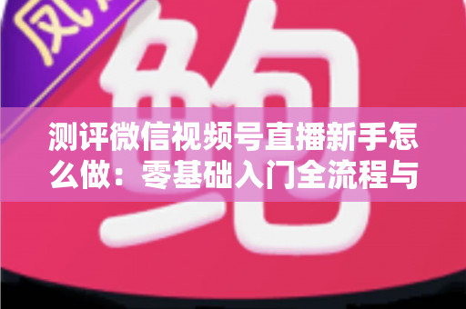 测评微信视频号直播新手怎么做:零基础入门全流程与实战避坑指南 测评微信视频号直播新手怎么做:零基础入门全流程与实战避坑指南