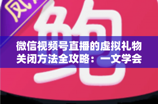 微信视频号直播的虚拟礼物关闭方法全攻略：一文学会彻底关闭打赏功能的详细操作教程