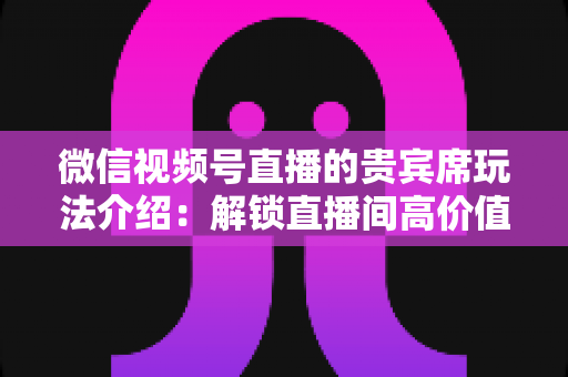 微信视频号直播的贵宾席玩法介绍:解锁直播间高价值互动的完整指南 微信视频号直播的贵宾席玩法介绍:解锁直播间高价值互动的完整指南