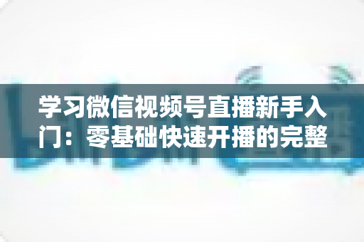 学习微信视频号直播新手入门：零基础快速开播的完整实战指南