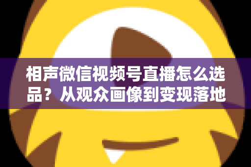 相声微信视频号直播怎么选品？从观众画像到变现落地的全流程实战指南