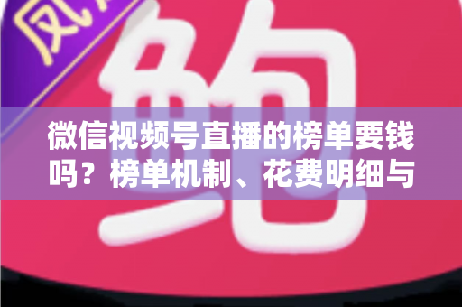 微信视频号直播的榜单要钱吗？榜单机制、花费明细与冲榜全解析