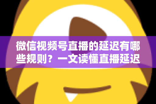 微信视频号直播的延迟有哪些规则？一文读懂直播延迟机制与优化技巧