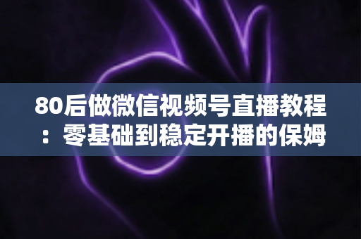 80后做微信视频号直播教程:零基础到稳定开播的保姆级实战指南 80后做微信视频号直播教程:零基础到稳定开播的保姆级实战指南