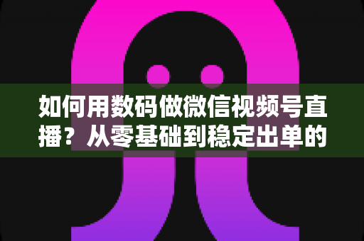 如何用数码做微信视频号直播？从零基础到稳定出单的全流程实战指南
