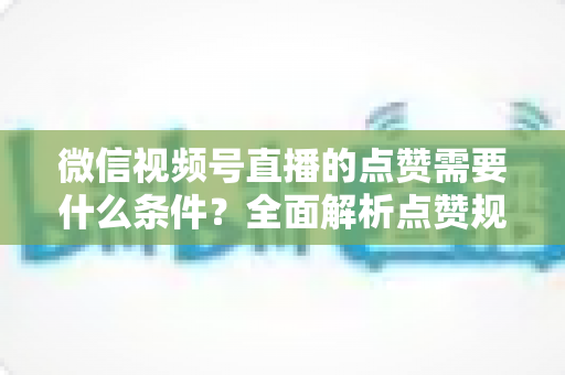 微信视频号直播的点赞需要什么条件？全面解析点赞规则、限制与实用技巧