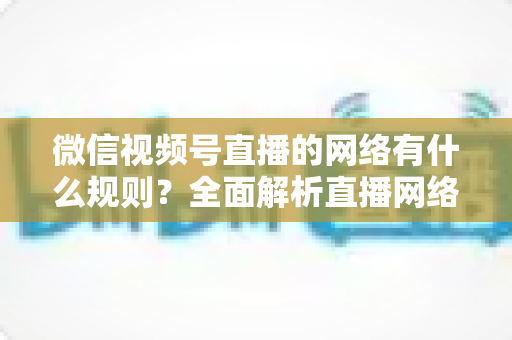 微信视频号直播的网络有什么规则？全面解析直播网络要求、合规规范与优化指南
