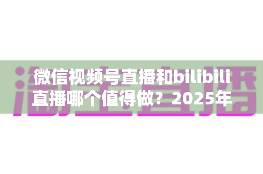 微信视频号直播和bilibili直播哪个值得做?2025年主播平台选择全解析,一文看懂流量、变现与成长路径 微信视频号直播和bilibili直播哪个值得做?2025年主播平台选择全解析,一文看懂流量、变现与成长路径