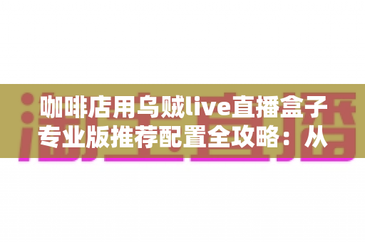 咖啡店用乌贼live直播盒子专业版推荐配置全攻略：从硬件到场景一次讲透