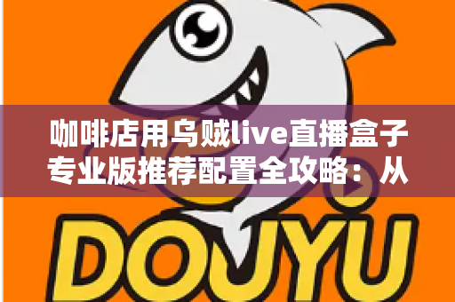 咖啡店用乌贼live直播盒子专业版推荐配置全攻略：从硬件到场景一次讲透