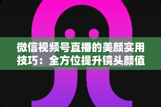 微信视频号直播的美颜实用技巧:全方位提升镜头颜值与直播画质的必修课 微信视频号直播的美颜实用技巧:全方位提升镜头颜值与直播画质的必修课