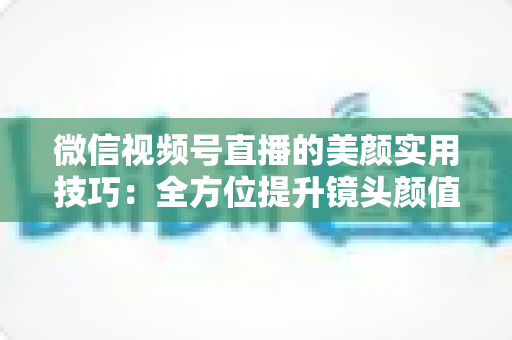 微信视频号直播的美颜实用技巧：全方位提升镜头颜值与直播画质的必修课
