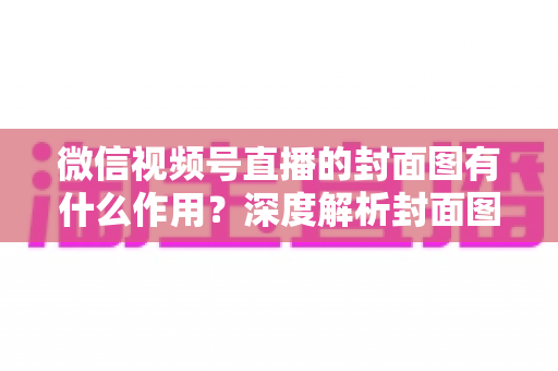 微信视频号直播的封面图有什么作用？深度解析封面图对直播流量的关键影响与优化策略