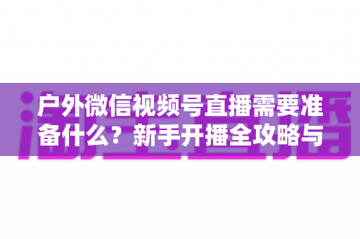 户外微信视频号直播需要准备什么?新手开播全攻略与必备清单 户外微信视频号直播需要准备什么?新手开播全攻略与必备清单