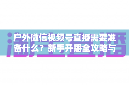 户外微信视频号直播需要准备什么?新手开播全攻略与必备清单 户外微信视频号直播需要准备什么?新手开播全攻略与必备清单
