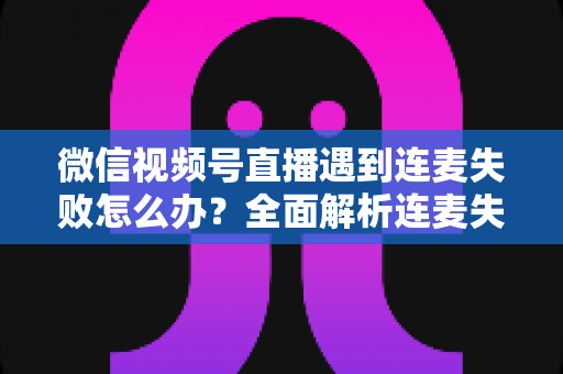 微信视频号直播遇到连麦失败怎么办?全面解析连麦失败原因与实用解决方案指南 微信视频号直播遇到连麦失败怎么办?全面解析连麦失败原因与实用解决方案指南