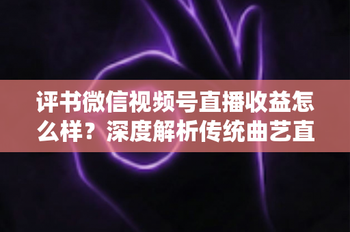 评书微信视频号直播收益怎么样？深度解析传统曲艺直播变现的机遇与挑战