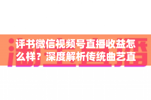 评书微信视频号直播收益怎么样？深度解析传统曲艺直播变现的机遇与挑战