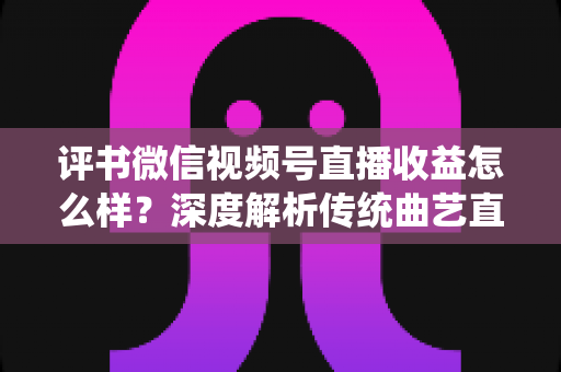 评书微信视频号直播收益怎么样？深度解析传统曲艺直播变现的机遇与挑战