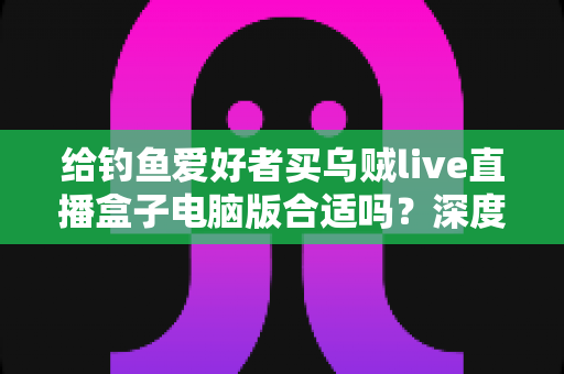 给钓鱼爱好者买乌贼live直播盒子电脑版合适吗?深度解析选购利弊与实用建议 给钓鱼爱好者买乌贼live直播盒子电脑版合适吗?深度解析选购利弊与实用建议