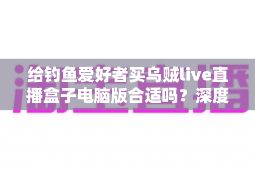 给钓鱼爱好者买乌贼live直播盒子电脑版合适吗?深度解析选购利弊与实用建议 给钓鱼爱好者买乌贼live直播盒子电脑版合适吗?深度解析选购利弊与实用建议