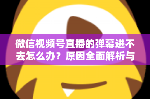 微信视频号直播的弹幕进不去怎么办？原因全面解析与快速解决指南