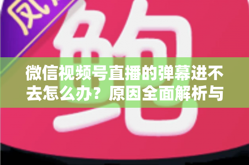 微信视频号直播的弹幕进不去怎么办？原因全面解析与快速解决指南