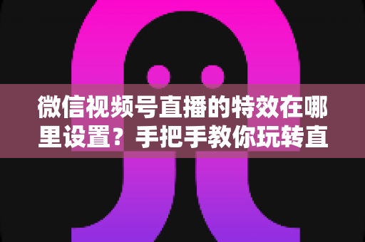 微信视频号直播的特效在哪里设置？手把手教你玩转直播特效的完整指南