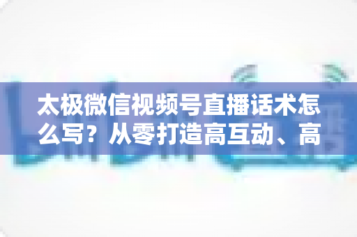 太极微信视频号直播话术怎么写?从零打造高互动、高转化太极直播脚本的完整攻略 太极微信视频号直播话术怎么写?从零打造高互动、高转化太极直播脚本的完整攻略
