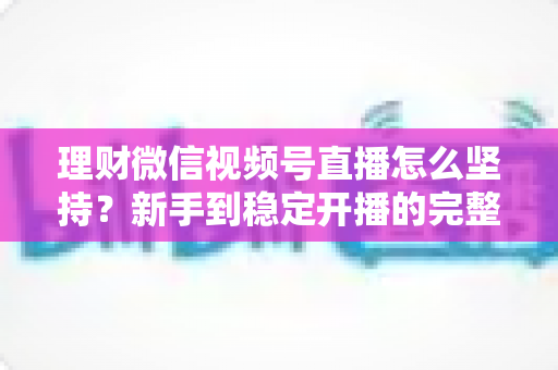 理财微信视频号直播怎么坚持？新手到稳定开播的完整实战指南