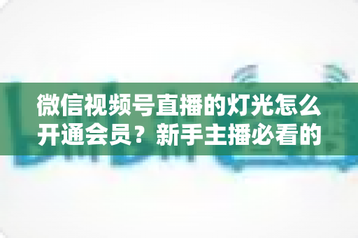 微信视频号直播的灯光怎么开通会员?新手主播必看的完整实操指南 微信视频号直播的灯光怎么开通会员?新手主播必看的完整实操指南