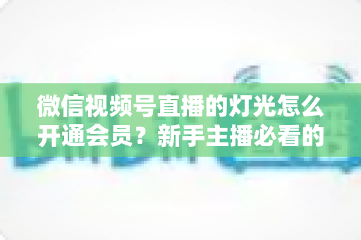 微信视频号直播的灯光怎么开通会员?新手主播必看的完整实操指南 微信视频号直播的灯光怎么开通会员?新手主播必看的完整实操指南