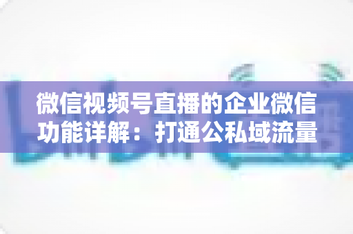微信视频号直播的企业微信功能详解:打通公私域流量的全链路运营实战指南 微信视频号直播的企业微信功能详解:打通公私域流量的全链路运营实战指南