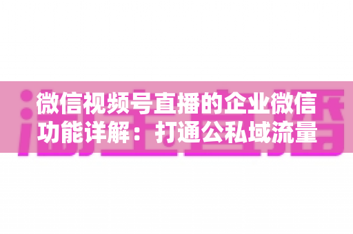 微信视频号直播的企业微信功能详解：打通公私域流量的全链路运营实战指南