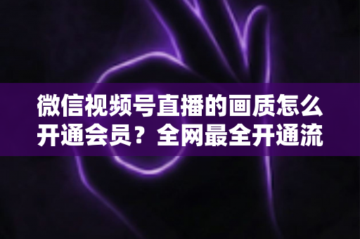 微信视频号直播的画质怎么开通会员？全网最全开通流程、画质优化技巧与FAQ详解