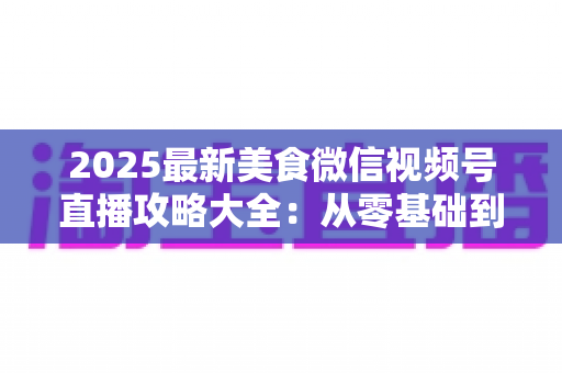 2025最新美食微信视频号直播攻略大全:从零基础到高人气美食直播间的实战指南 2025最新美食微信视频号直播攻略大全:从零基础到高人气美食直播间的实战指南
