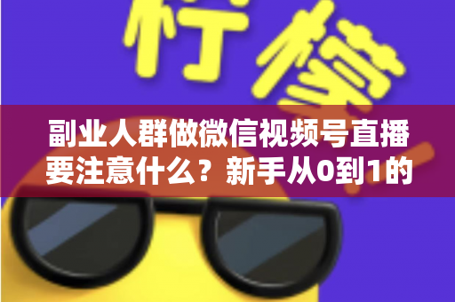 副业人群做微信视频号直播要注意什么？新手从0到1的避坑指南与实战全攻略