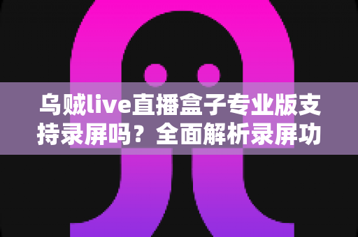 乌贼live直播盒子专业版支持录屏吗?全面解析录屏功能、实现方法与实用技巧 乌贼live直播盒子专业版支持录屏吗?全面解析录屏功能、实现方法与实用技巧