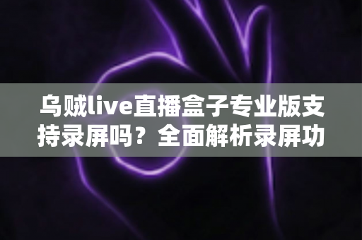 乌贼live直播盒子专业版支持录屏吗？全面解析录屏功能、实现方法与实用技巧