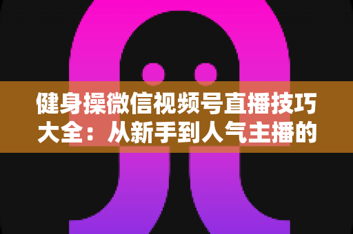 健身操微信视频号直播技巧大全:从新手到人气主播的实战指南 健身操微信视频号直播技巧大全:从新手到人气主播的实战指南
