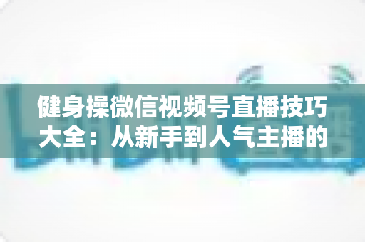 健身操微信视频号直播技巧大全:从新手到人气主播的实战指南 健身操微信视频号直播技巧大全:从新手到人气主播的实战指南