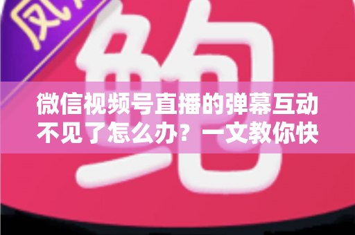 微信视频号直播的弹幕互动不见了怎么办？一文教你快速找回互动功能，让直播间重回热闹氛围