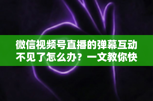 微信视频号直播的弹幕互动不见了怎么办？一文教你快速找回互动功能，让直播间重回热闹氛围