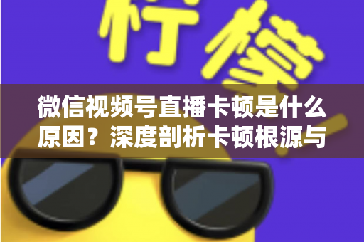 微信视频号直播卡顿是什么原因?深度剖析卡顿根源与实用优化方案全攻略 微信视频号直播卡顿是什么原因?深度剖析卡顿根源与实用优化方案全攻略